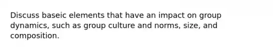 Discuss baseic elements that have an impact on group dynamics, such as group culture and norms, size, and composition.