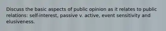 Discuss the basic aspects of public opinion as it relates to public relations: self-interest, passive v. active, event sensitivity and elusiveness.