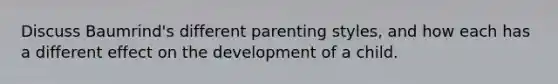 Discuss Baumrind's different parenting styles, and how each has a different effect on the development of a child.