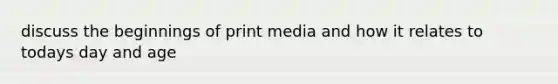 discuss the beginnings of print media and how it relates to todays day and age