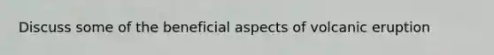 Discuss some of the beneficial aspects of volcanic eruption