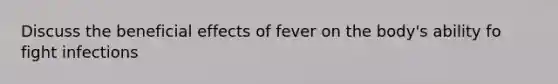 Discuss the beneficial effects of fever on the body's ability fo fight infections