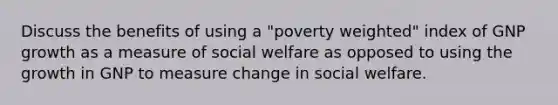 Discuss the benefits of using a "poverty weighted" index of GNP growth as a measure of social welfare as opposed to using the growth in GNP to measure change in social welfare.