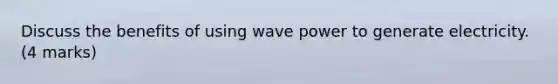 Discuss the benefits of using wave power to generate electricity. (4 marks)