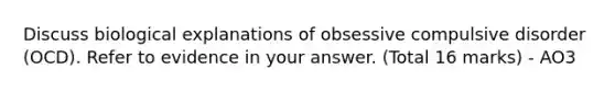 Discuss biological explanations of obsessive compulsive disorder (OCD). Refer to evidence in your answer. (Total 16 marks) - AO3