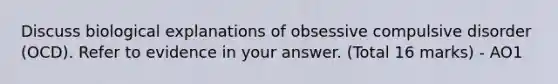 Discuss biological explanations of obsessive compulsive disorder (OCD). Refer to evidence in your answer. (Total 16 marks) - AO1