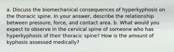 a. Discuss the biomechanical consequences of hyperkyphosis on the thoracic spine. In your answer, describe the relationship between pressure, force, and contact area. b. What would you expect to observe in the cervical spine of someone who has hyperkyphosis of their thoracic spine? How is the amount of kyphosis assessed medically?