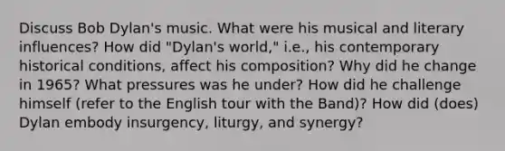 Discuss Bob Dylan's music. What were his musical and literary influences? How did "Dylan's world," i.e., his contemporary historical conditions, affect his composition? Why did he change in 1965? What pressures was he under? How did he challenge himself (refer to the English tour with the Band)? How did (does) Dylan embody insurgency, liturgy, and synergy?