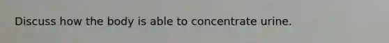 Discuss how the body is able to concentrate urine.