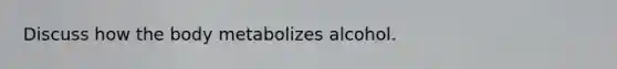 Discuss how the body metabolizes alcohol.