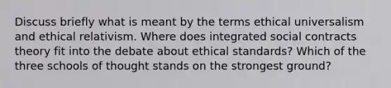 Discuss briefly what is meant by the terms ethical universalism and ethical relativism. Where does integrated social contracts theory fit into the debate about ethical standards? Which of the three schools of thought stands on the strongest ground?