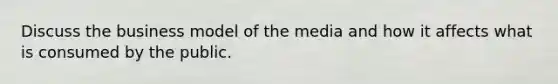 Discuss the business model of the media and how it affects what is consumed by the public.