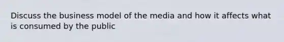 Discuss the business model of the media and how it affects what is consumed by the public