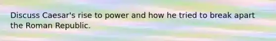 Discuss Caesar's rise to power and how he tried to break apart the Roman Republic.