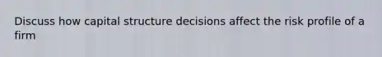 Discuss how capital structure decisions affect the risk profile of a firm