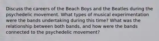 Discuss the careers of the Beach Boys and the Beatles during the psychedelic movement. What types of musical experimentation were the bands undertaking during this time? What was the relationship between both bands, and how were the bands connected to the psychedelic movement?