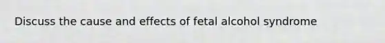 Discuss the cause and effects of fetal alcohol syndrome