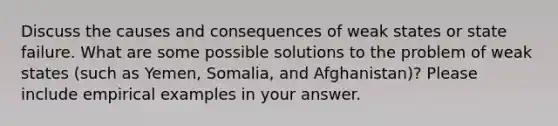 Discuss the causes and consequences of weak states or state failure. What are some possible solutions to the problem of weak states (such as Yemen, Somalia, and Afghanistan)? Please include empirical examples in your answer.