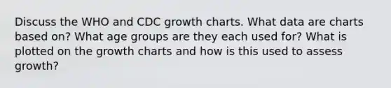 Discuss the WHO and CDC growth charts. What data are charts based on? What age groups are they each used for? What is plotted on the growth charts and how is this used to assess growth?