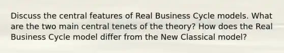 Discuss the central features of Real Business Cycle models. What are the two main central tenets of the theory? How does the Real Business Cycle model differ from the New Classical model?