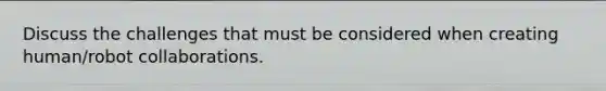Discuss the challenges that must be considered when creating human/robot collaborations.