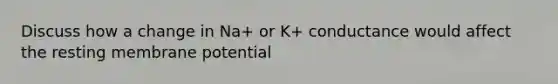 Discuss how a change in Na+ or K+ conductance would affect the resting membrane potential