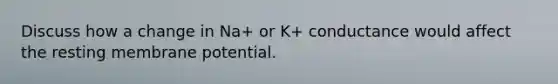 Discuss how a change in Na+ or K+ conductance would affect the resting membrane potential.