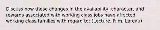 Discuss how these changes in the availability, character, and rewards associated with working class jobs have affected working class families with regard to: (Lecture, Film, Lareau)