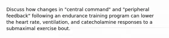 Discuss how changes in "central command" and "peripheral feedback" following an endurance training program can lower the heart rate, ventilation, and catecholamine responses to a submaximal exercise bout.