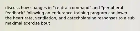 discuss how changes in "central command" and "peripheral feedback" following an endurance training program can lower the heart rate, ventilation, and catecholamine responses to a sub maximal exercise bout