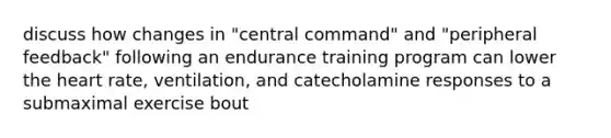 discuss how changes in "central command" and "peripheral feedback" following an endurance training program can lower <a href='https://www.questionai.com/knowledge/kya8ocqc6o-the-heart' class='anchor-knowledge'>the heart</a> rate, ventilation, and catecholamine responses to a submaximal exercise bout