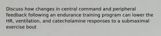 Discuss how changes in central command and peripheral feedback following an endurance training program can lower the HR, ventilation, and catecholamine responses to a submaximal exercise bout