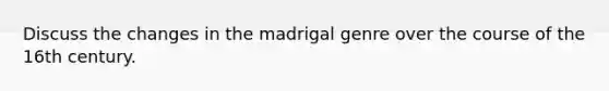 Discuss the changes in the madrigal genre over the course of the 16th century.