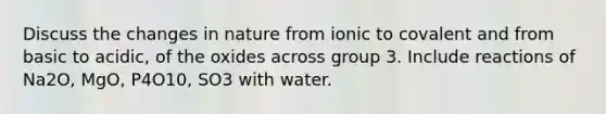 Discuss the changes in nature from ionic to covalent and from basic to acidic, of the oxides across group 3. Include reactions of Na2O, MgO, P4O10, SO3 with water.