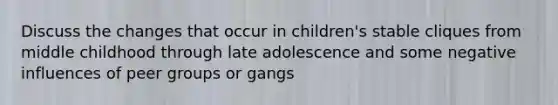 Discuss the changes that occur in children's stable cliques from middle childhood through late adolescence and some negative influences of peer groups or gangs