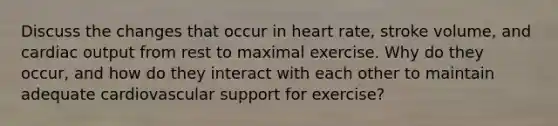 Discuss the changes that occur in heart rate, stroke volume, and cardiac output from rest to maximal exercise. Why do they occur, and how do they interact with each other to maintain adequate cardiovascular support for exercise?