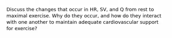 Discuss the changes that occur in HR, SV, and Q from rest to maximal exercise. Why do they occur, and how do they interact with one another to maintain adequate cardiovascular support for exercise?