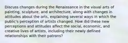 Discuss changes during the Renaissance in the visual arts of painting, sculpture, and architecture, along with changes in attitudes about the arts, explaining several ways in which the public's perception of artists changed. How did these new perceptions and attitudes affect the social, economic, and creative lives of artists, including their newly defined relationships with their patrons?