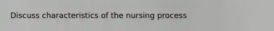 Discuss characteristics of the nursing process