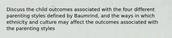 Discuss the child outcomes associated with the four different parenting styles defined by Baumrind, and the ways in which ethnicity and culture may affect the outcomes associated with the parenting styles