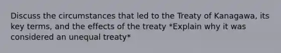 Discuss the circumstances that led to the Treaty of Kanagawa, its key terms, and the effects of the treaty *Explain why it was considered an unequal treaty*