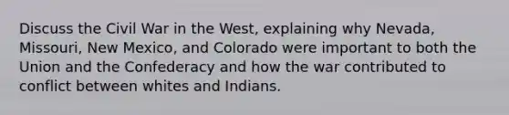 Discuss the Civil War in the West, explaining why Nevada, Missouri, New Mexico, and Colorado were important to both the Union and the Confederacy and how the war contributed to conflict between whites and Indians.