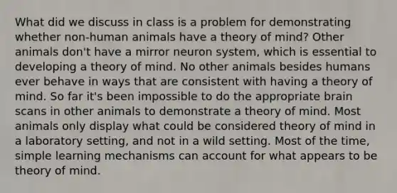 What did we discuss in class is a problem for demonstrating whether non-human animals have a theory of mind? Other animals don't have a mirror neuron system, which is essential to developing a theory of mind. No other animals besides humans ever behave in ways that are consistent with having a theory of mind. So far it's been impossible to do the appropriate brain scans in other animals to demonstrate a theory of mind. Most animals only display what could be considered theory of mind in a laboratory setting, and not in a wild setting. Most of the time, simple learning mechanisms can account for what appears to be theory of mind.