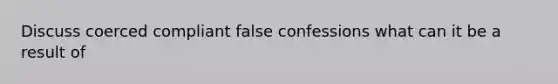 Discuss coerced compliant false confessions what can it be a result of