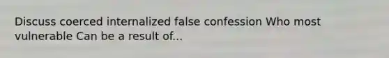 Discuss coerced internalized false confession Who most vulnerable Can be a result of...