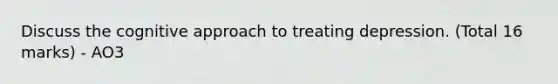 Discuss the cognitive approach to treating depression. (Total 16 marks) - AO3