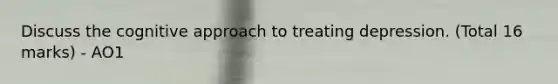 Discuss the cognitive approach to treating depression. (Total 16 marks) - AO1