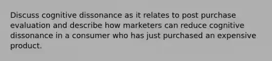 Discuss cognitive dissonance as it relates to post purchase evaluation and describe how marketers can reduce cognitive dissonance in a consumer who has just purchased an expensive product.