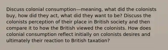 Discuss colonial consumption—meaning, what did the colonists buy, how did they act, what did they want to be? Discuss the colonists perception of their place in British society and then compare it to how the British viewed the colonists. How does colonial consumption reflect initially on colonists desires and ultimately their reaction to British taxation?