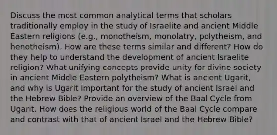 Discuss the most common analytical terms that scholars traditionally employ in the study of Israelite and ancient Middle Eastern religions (e.g., monotheism, monolatry, polytheism, and henotheism). How are these terms similar and different? How do they help to understand the development of ancient Israelite religion? What unifying concepts provide unity for divine society in ancient Middle Eastern polytheism? What is ancient Ugarit, and why is Ugarit important for the study of ancient Israel and the Hebrew Bible? Provide an overview of the Baal Cycle from Ugarit. How does the religious world of the Baal Cycle compare and contrast with that of ancient Israel and the Hebrew Bible?